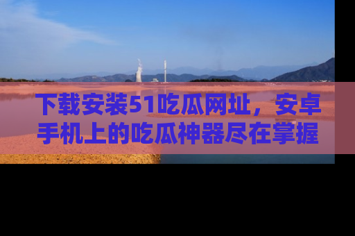 下载安装51吃瓜网址，安卓手机上的吃瓜神器尽在掌握