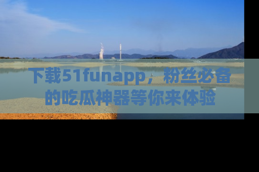下载51funapp，粉丝必备的吃瓜神器等你来体验