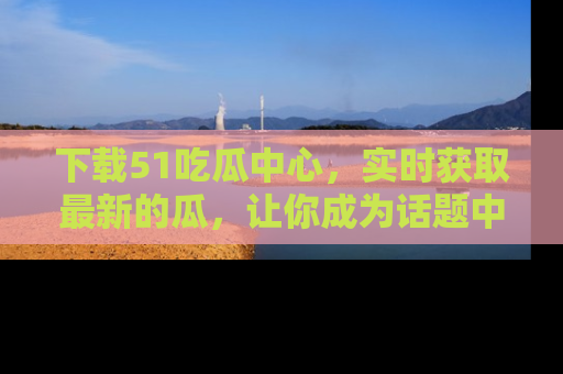 下载51吃瓜中心，实时获取最新的瓜，让你成为话题中心的焦点！