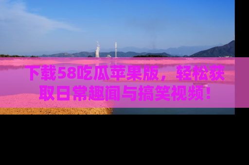 下载58吃瓜苹果版，轻松获取日常趣闻与搞笑视频！
