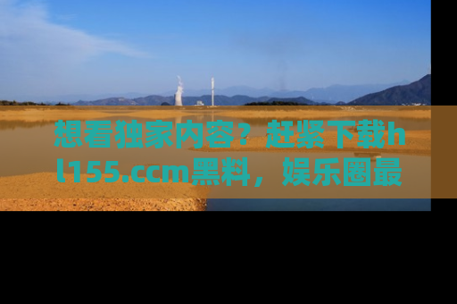 想看独家内容？赶紧下载hl155.ccm黑料，娱乐圈最劲爆的新闻一手掌握！