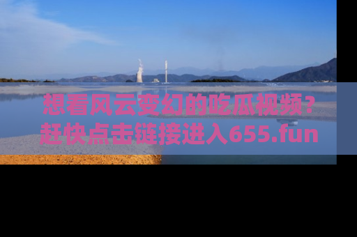 想看风云变幻的吃瓜视频？赶快点击链接进入655.fun吧！