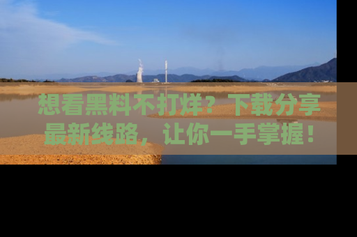 想看黑料不打烊？下载分享最新线路，让你一手掌握！