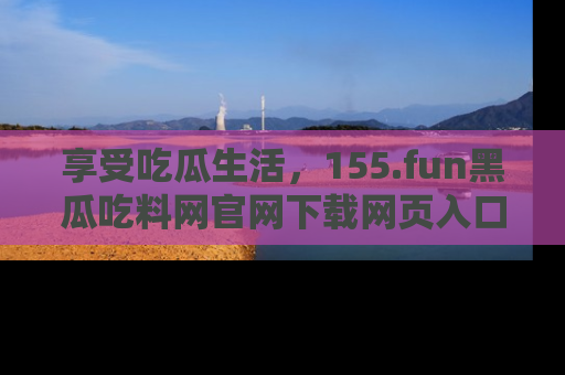享受吃瓜生活，155.fun黑瓜吃料网官网下载网页入口全解析