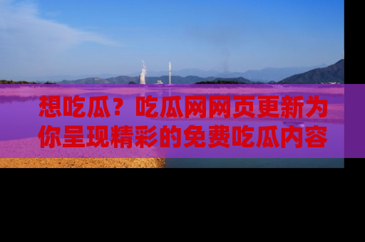 想吃瓜？吃瓜网网页更新为你呈现精彩的免费吃瓜内容！