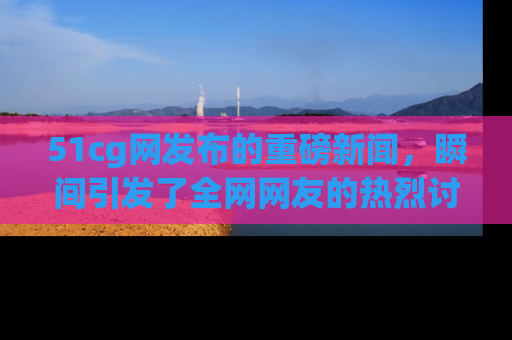 51cg网发布的重磅新闻,瞬间引发了全网网友的热烈讨论!