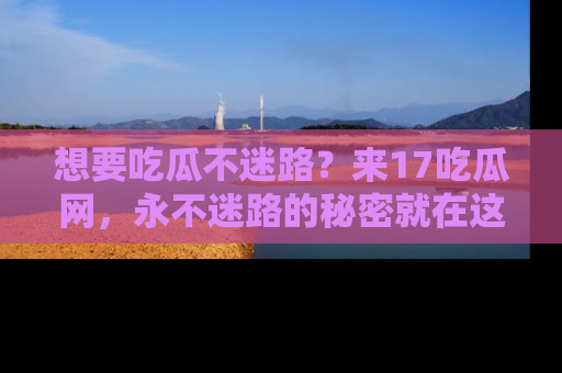 想要吃瓜不迷路？来17吃瓜网，永不迷路的秘密就在这里！