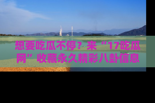 想要吃瓜不停？来“17吃瓜网”收藏永久精彩八卦信息！