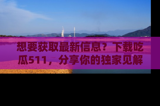 想要获取最新信息？下载吃瓜511，分享你的独家见解！