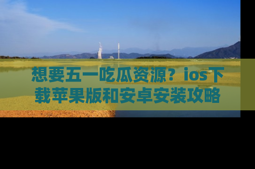 想要五一吃瓜资源？ios下载苹果版和安卓安装攻略
