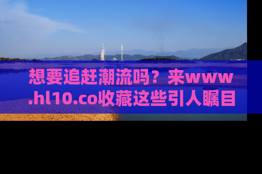 想要追赶潮流吗？来www.hl10.co收藏这些引人瞩目的新闻瞬间吧！