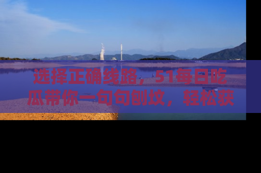 选择正确线路,51每日吃瓜带你一句句刨坟,轻松获取娱乐新资讯
