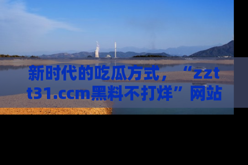 新时代的吃瓜方式,“zztt31.ccm黑料不打烊”网站为iOS用户带来惊喜