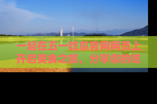 一起在五一吃瓜官网网页上开启美食之旅,分享你的吃瓜故事与精彩瞬间!