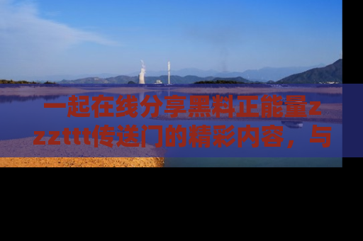 一起在线分享黑料正能量zzzttt传送门的精彩内容,与朋友互动!