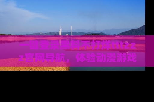 一键登录黑料不打烊tttzzz官网导航,体验动漫游戏风格黑料盛宴