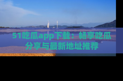 51吃瓜app下载:畅享吃瓜分享与最新地址推荐