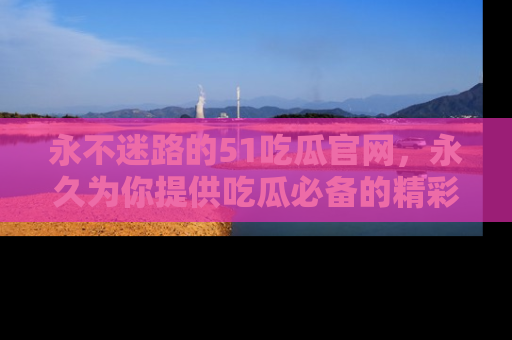 永不迷路的51吃瓜官网,永久为你提供吃瓜必备的精彩资讯