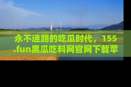 永不迷路的吃瓜时代,155.fun黑瓜吃料网官网下载苹果版陪你同行!