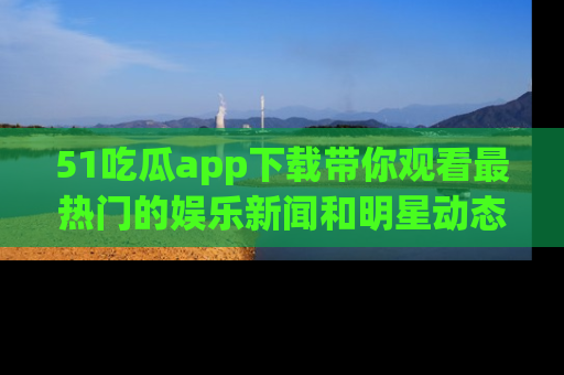 51吃瓜app下载带你观看最热门的娱乐新闻和明星动态