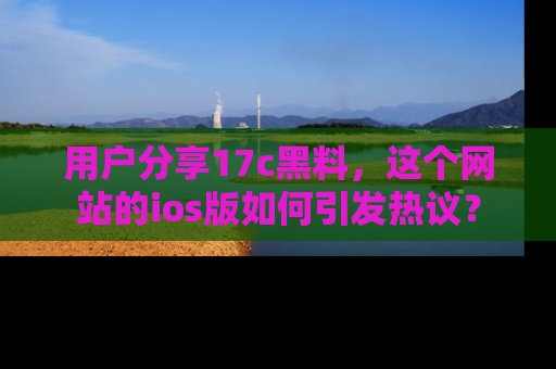 用户分享17c黑料,这个网站的ios版如何引发热议?