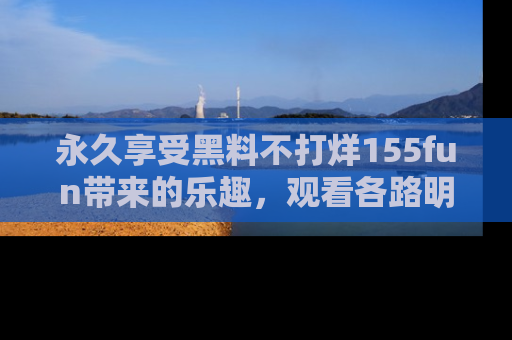 永久享受黑料不打烊155fun带来的乐趣,观看各路明星的内幕故事!
