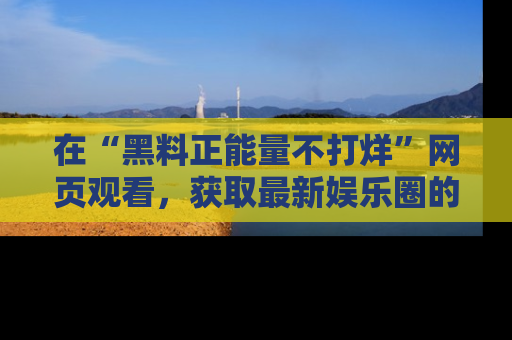 在“黑料正能量不打烊”网页观看,获取最新娱乐圈的正能量与黑料揭秘!