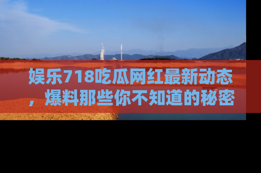 娱乐718吃瓜网红最新动态,爆料那些你不知道的秘密!