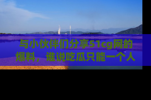与小伙伴们分享51cg网的爆料,谁说吃瓜只能一个人?