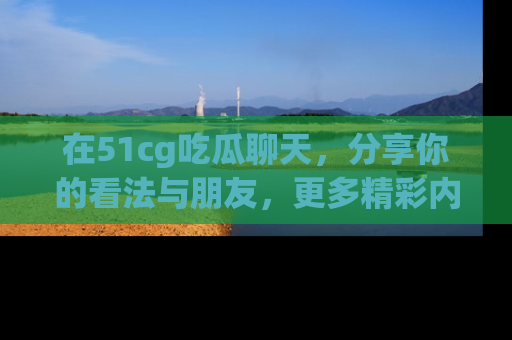 在51cg吃瓜聊天,分享你的看法与朋友,更多精彩内容请浏览网址www.51cg.com!