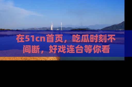 在51cn首页,吃瓜时刻不间断,好戏连台等你看