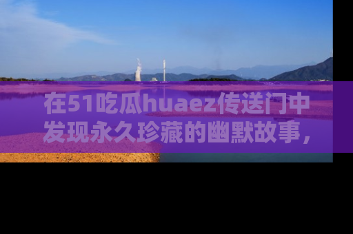 在51吃瓜huaez传送门中发现永久珍藏的幽默故事,瓜友们一起分享欢乐瞬间!