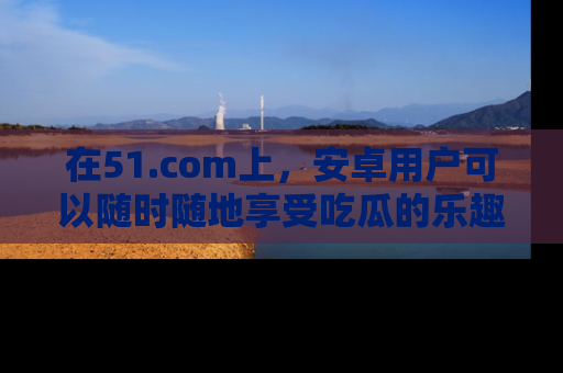 在51.com上,安卓用户可以随时随地享受吃瓜的乐趣!
