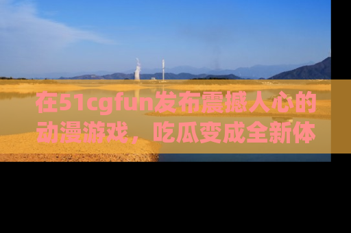 在51cgfun发布震撼人心的动漫游戏,吃瓜变成全新体验