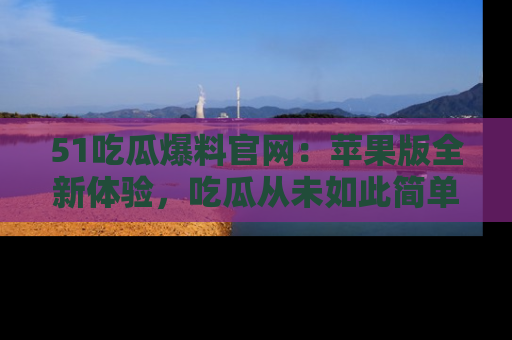 51吃瓜爆料官网:苹果版全新体验,吃瓜从未如此简单