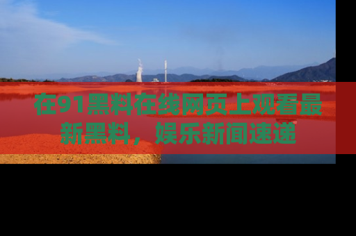 在91黑料在线网页上观看最新黑料,娱乐新闻速递