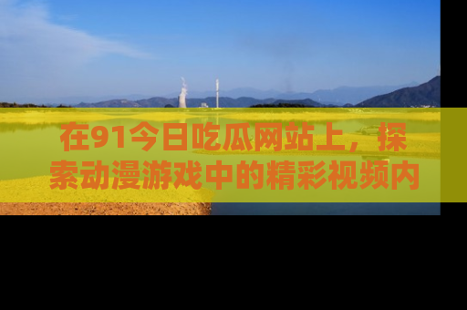在91今日吃瓜网站上,探索动漫游戏中的精彩视频内容