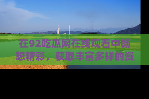 在92吃瓜网在线观看中畅想精彩,获取丰富多样的资源和app功能