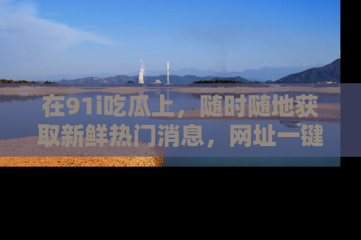 在91i吃瓜上,随时随地获取新鲜热门消息,网址一键直达!