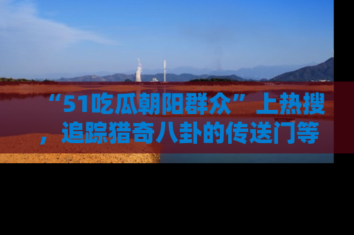 “51吃瓜朝阳群众”上热搜,追踪猎奇八卦的传送门等你点击!
