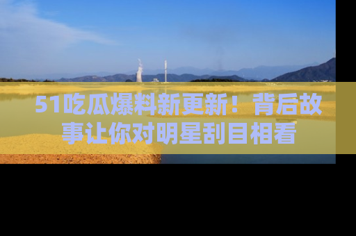 51吃瓜爆料新更新!背后故事让你对明星刮目相看