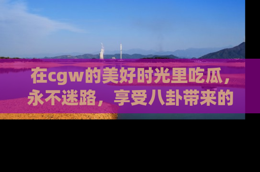在cgw的美好时光里吃瓜,永不迷路,享受八卦带来的无限欢乐!