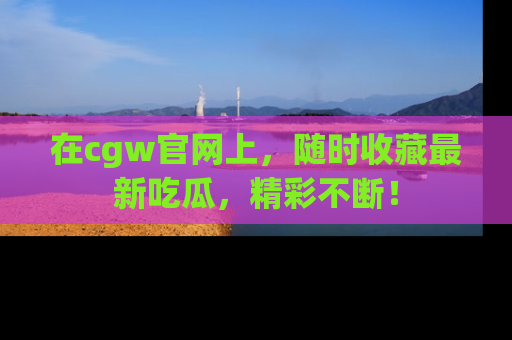 在cgw官网上,随时收藏最新吃瓜,精彩不断!
