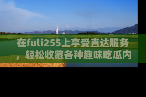在fuli255上享受直达服务,轻松收藏各种趣味吃瓜内容,陪你欢笑!