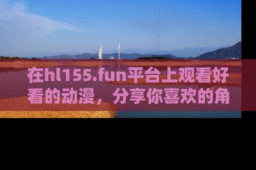 在hl155.fun平台上观看好看的动漫,分享你喜欢的角色和故事!