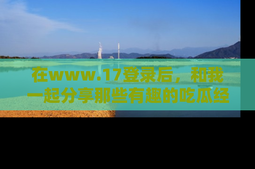 在www.17登录后,和我一起分享那些有趣的吃瓜经历吧!