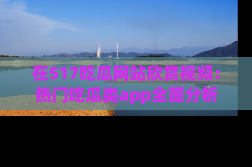 在517吃瓜网站欣赏视频:热门吃瓜类app全面分析