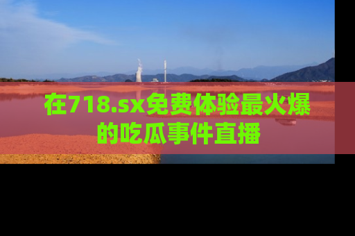 在718.sx免费体验最火爆的吃瓜事件直播