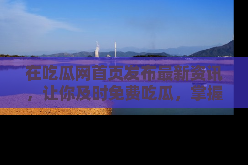 在吃瓜网首页发布最新资讯,让你及时免费吃瓜,掌握热点!