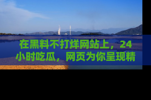 在黑料不打烊网站上,24小时吃瓜,网页为你呈现精彩内幕